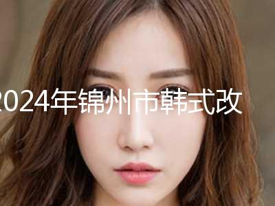 2024年锦州市韩式改脸形价格表新版来袭（锦州市韩式改脸形具体费用是多少钱）